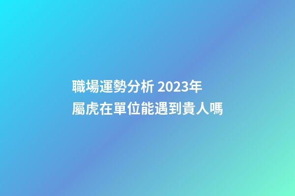 職場運勢分析 2023年屬虎在單位能遇到貴人嗎